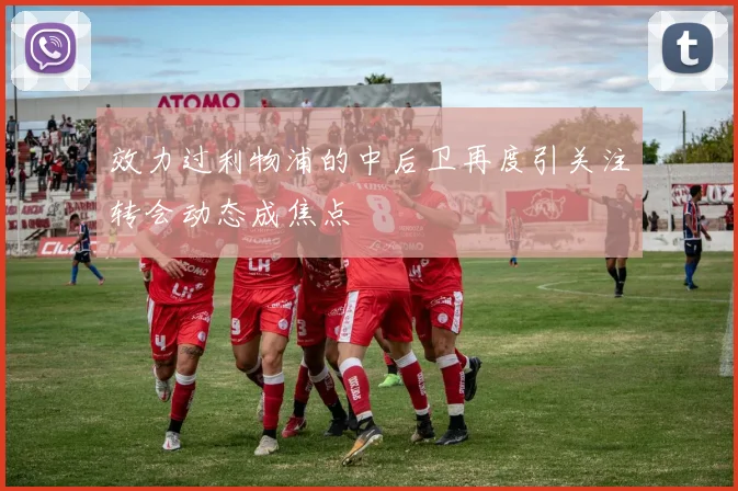 效力过利物浦的中后卫再度引关注转会动态成焦点