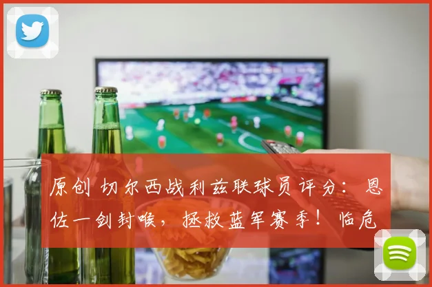 原创 切尔西战利兹联球员评分：恩佐一剑封喉，拯救蓝军赛季！临危主帅率队挺进足总杯决赛，若昂・佩德罗强势助阵